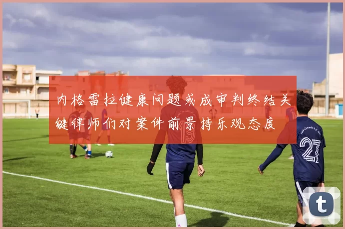 内格雷拉健康问题或成审判终结关键律师们对案件前景持乐观态度
