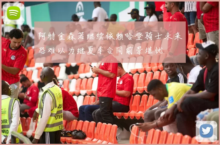 阿特金森若继续依赖哈登骑士未来恐难以为继夏季合同前景堪忧