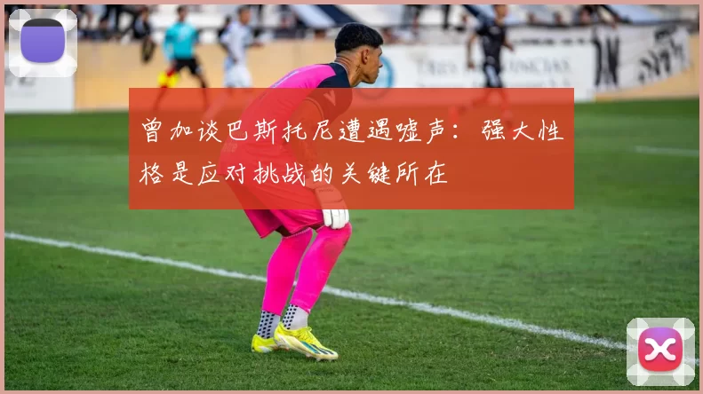 曾加谈巴斯托尼遭遇嘘声：强大性格是应对挑战的关键所在