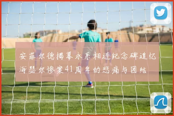 安菲尔德揭幕永系相连纪念碑追忆海瑟尔惨案41周年的悲痛与团结