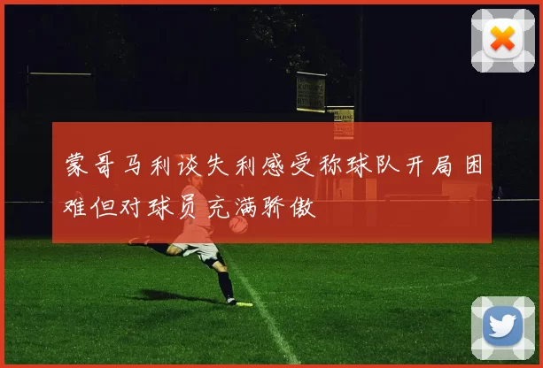 蒙哥马利谈失利感受称球队开局困难但对球员充满骄傲
