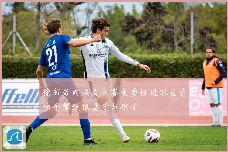 德布劳内谈淘汰赛重要性进球后亲吻手臂致敬妻子与孩子