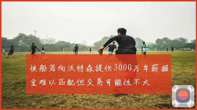 快船若向沃特森提供3000万年薪掘金难以匹配但交易可能性不大