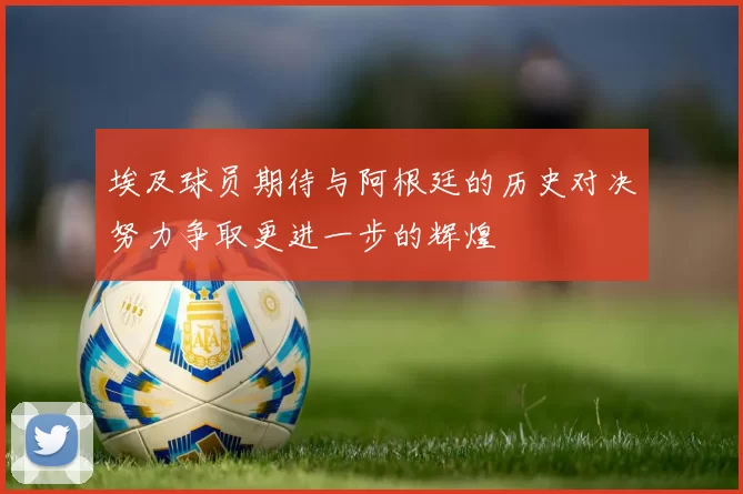 埃及球员期待与阿根廷的历史对决努力争取更进一步的辉煌