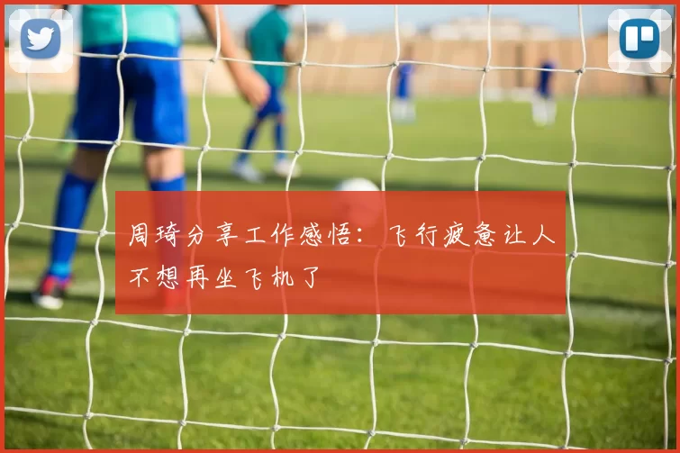 周琦分享工作感悟：飞行疲惫让人不想再坐飞机了