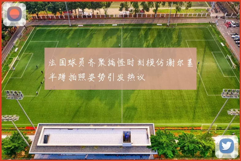法国球员齐聚搞怪时刻模仿谢尔基半蹲拍照姿势引发热议