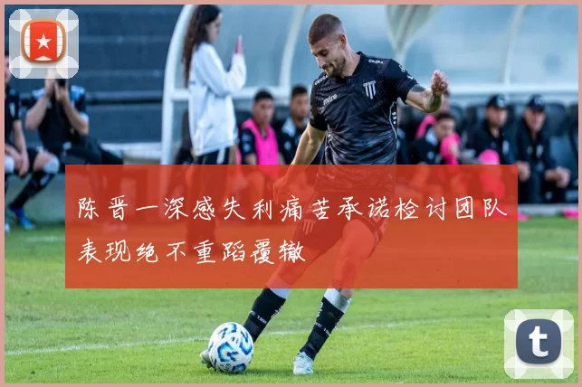 陈晋一深感失利痛苦承诺检讨团队表现绝不重蹈覆辙