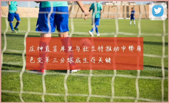 庄神直言库里与杜兰特推动中锋角色变革三分球成生存关键