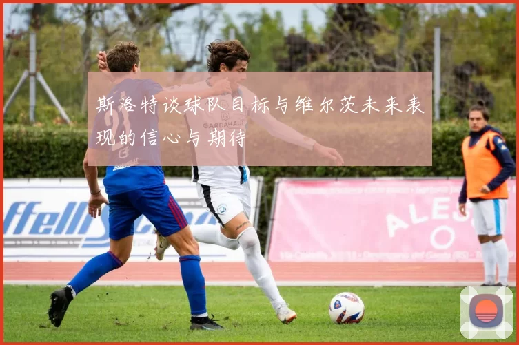 斯洛特谈球队目标与维尔茨未来表现的信心与期待