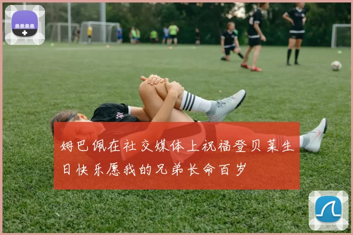 姆巴佩在社交媒体上祝福登贝莱生日快乐愿我的兄弟长命百岁
