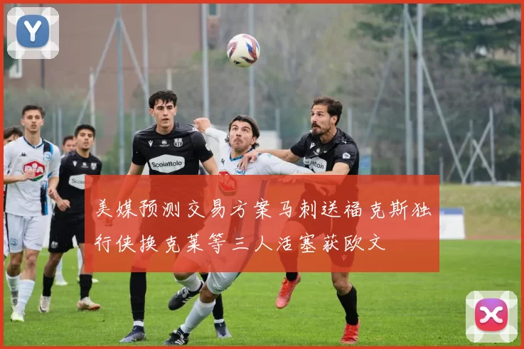 美媒预测交易方案马刺送福克斯独行侠换克莱等三人活塞获欧文