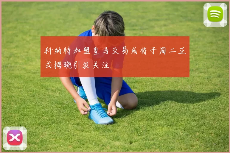 科纳特加盟皇马交易或将于周二正式揭晓引发关注