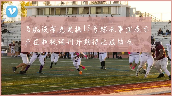 马威谈布克更换15号球衣事宜表示正在积极谈判并期待达成协议