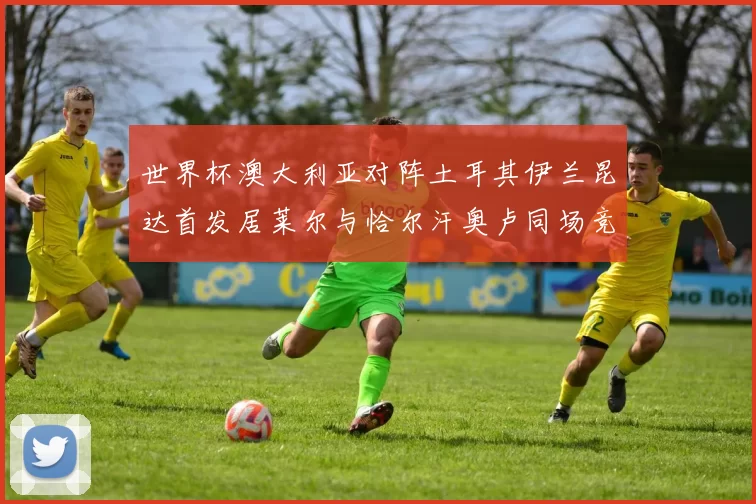 世界杯澳大利亚对阵土耳其伊兰昆达首发居莱尔与恰尔汗奥卢同场竞技