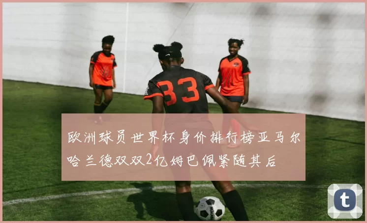 欧洲球员世界杯身价排行榜亚马尔哈兰德双双2亿姆巴佩紧随其后